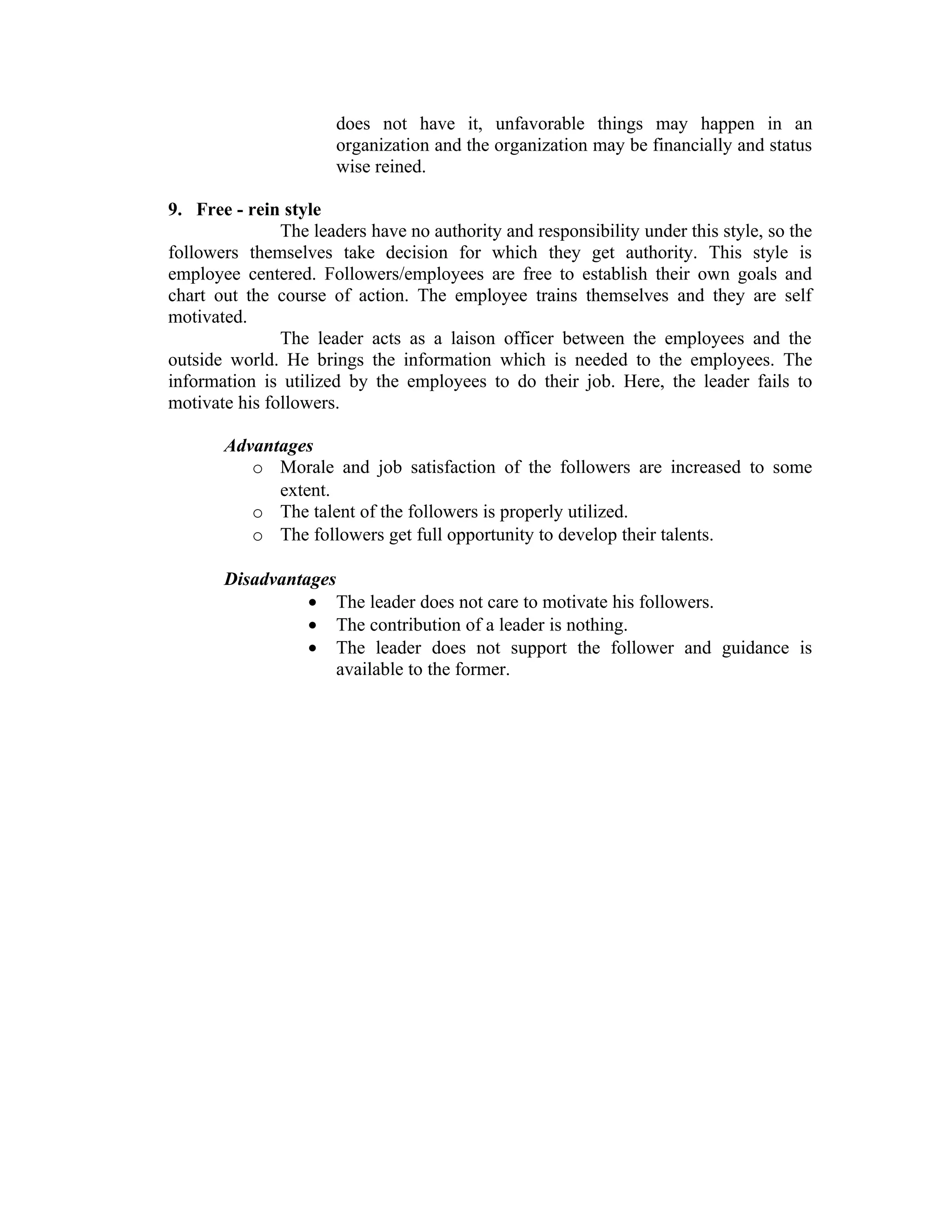 does not have it, unfavorable things may happen in an
                      organization and the organization may be financially and status
                      wise reined.

9. Free - rein style
               The leaders have no authority and responsibility under this style, so the
followers themselves take decision for which they get authority. This style is
employee centered. Followers/employees are free to establish their own goals and
chart out the course of action. The employee trains themselves and they are self
motivated.
               The leader acts as a laison officer between the employees and the
outside world. He brings the information which is needed to the employees. The
information is utilized by the employees to do their job. Here, the leader fails to
motivate his followers.

       Advantages
          o Morale and job satisfaction of the followers are increased to some
             extent.
          o The talent of the followers is properly utilized.
          o The followers get full opportunity to develop their talents.

       Disadvantages
                 • The leader does not care to motivate his followers.
                 • The contribution of a leader is nothing.
                 • The leader does not support the follower and guidance is
                     available to the former.
 