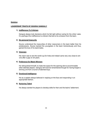 Future Leaders and entrepreneurs can learn a lot from Sourav .His unprecedented Knack for experimentation, Indifference to criticism, an eye for talent, his Vision and not to mention his extraordinary Emotional Quotient can make every leader stand up and notice. If someone can accommodate few of the above mentioned qualities as we see in Sourav, they can make a whole world of difference to their respective organizations.“Every leader succeeds and fails depending on the<br />Situation he or she is working under.”<br />We do agree with the above statement because of the fact that success can always be measured in any field by performance. Also, since success is dependent on the performance it also incorporates the performance of the other individuals in the group/team, simply because Business is also about teamwork. Therefore , the acceptance of the leader by his/her team, the internal and external forces which directly/indirectly affect the business/task, the performance of his colleagues and peers are responsible for the success of the leader. 