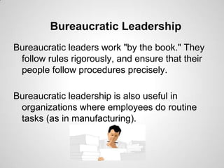 Bureaucratic Leadership
Bureaucratic leaders work "by the book." They
follow rules rigorously, and ensure that their
people follow procedures precisely.
Bureaucratic leadership is also useful in
organizations where employees do routine
tasks (as in manufacturing).

 