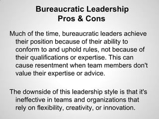 Bureaucratic Leadership
Pros & Cons
Much of the time, bureaucratic leaders achieve
their position because of their ability to
conform to and uphold rules, not because of
their qualifications or expertise. This can
cause resentment when team members don't
value their expertise or advice.
The downside of this leadership style is that it's
ineffective in teams and organizations that
rely on flexibility, creativity, or innovation.

 