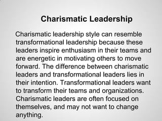 Charismatic Leadership
Charismatic leadership style can resemble
transformational leadership because these
leaders inspire enthusiasm in their teams and
are energetic in motivating others to move
forward. The difference between charismatic
leaders and transformational leaders lies in
their intention. Transformational leaders want
to transform their teams and organizations.
Charismatic leaders are often focused on
themselves, and may not want to change
anything.

 
