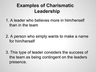 Examples of Charismatic
Leadership
1. A leader who believes more in him/herself
than in the team
2. A person who simply wants to make a name
for him/herself
3. This type of leader considers the success of
the team as being contingent on the leaders
presence.

 