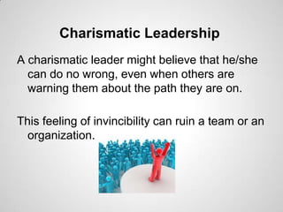 Charismatic Leadership
A charismatic leader might believe that he/she
can do no wrong, even when others are
warning them about the path they are on.
This feeling of invincibility can ruin a team or an
organization.

 