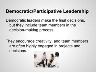 Democratic/Participative Leadership
Democratic leaders make the final decisions,
but they include team members in the
decision-making process.
They encourage creativity, and team members
are often highly engaged in projects and
decisions.

 