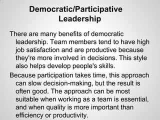Democratic/Participative
Leadership
There are many benefits of democratic
leadership. Team members tend to have high
job satisfaction and are productive because
they're more involved in decisions. This style
also helps develop people's skills.
Because participation takes time, this approach
can slow decision-making, but the result is
often good. The approach can be most
suitable when working as a team is essential,
and when quality is more important than
efficiency or productivity.

 