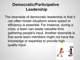 Democratic/Participative
Leadership
The downside of democratic leadership is that it
can often hinder situations where speed or
efficiency is essential. For instance, during a
crisis, a team can waste valuable time
gathering people's input. Another downside is
that some team members might not have the
knowledge or expertise to provide high
quality input.

 
