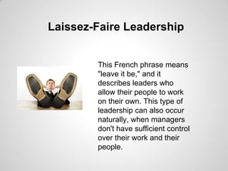 Laissez-Faire Leadership

This French phrase means
"leave it be," and it
describes leaders who
allow their people to work
on their own. This type of
leadership can also occur
naturally, when managers
don't have sufficient control
over their work and their
people.

 