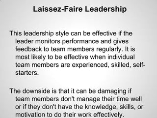 Laissez-Faire Leadership
This leadership style can be effective if the
leader monitors performance and gives
feedback to team members regularly. It is
most likely to be effective when individual
team members are experienced, skilled, selfstarters.
The downside is that it can be damaging if
team members don't manage their time well
or if they don't have the knowledge, skills, or
motivation to do their work effectively.

 