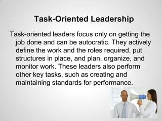 Task-Oriented Leadership
Task-oriented leaders focus only on getting the
job done and can be autocratic. They actively
define the work and the roles required, put
structures in place, and plan, organize, and
monitor work. These leaders also perform
other key tasks, such as creating and
maintaining standards for performance.

 