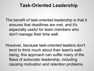Task-Oriented Leadership
The benefit of task-oriented leadership is that it
ensures that deadlines are met, and it's
especially useful for team members who
don't manage their time well.
However, because task-oriented leaders don't
tend to think much about their team's wellbeing, this approach can suffer many of the
flaws of autocratic leadership, including
causing motivation and retention problems.

 