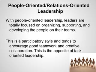 People-Oriented/Relations-Oriented
Leadership
With people-oriented leadership, leaders are
totally focused on organizing, supporting, and
developing the people on their teams.
This is a participatory style and tends to
encourage good teamwork and creative
collaboration. This is the opposite of taskoriented leadership.

 