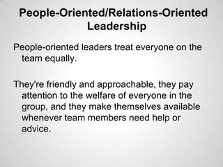 People-Oriented/Relations-Oriented
Leadership
People-oriented leaders treat everyone on the
team equally.
They're friendly and approachable, they pay
attention to the welfare of everyone in the
group, and they make themselves available
whenever team members need help or
advice.

 