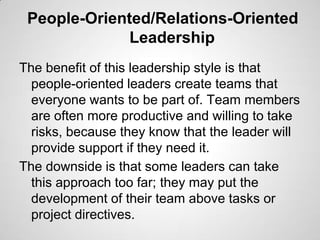 People-Oriented/Relations-Oriented
Leadership
The benefit of this leadership style is that
people-oriented leaders create teams that
everyone wants to be part of. Team members
are often more productive and willing to take
risks, because they know that the leader will
provide support if they need it.
The downside is that some leaders can take
this approach too far; they may put the
development of their team above tasks or
project directives.

 