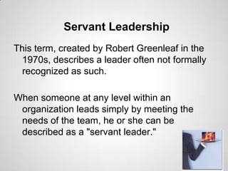 Servant Leadership
This term, created by Robert Greenleaf in the
1970s, describes a leader often not formally
recognized as such.
When someone at any level within an
organization leads simply by meeting the
needs of the team, he or she can be
described as a "servant leader."

 