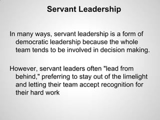 Servant Leadership
In many ways, servant leadership is a form of
democratic leadership because the whole
team tends to be involved in decision making.
However, servant leaders often "lead from
behind," preferring to stay out of the limelight
and letting their team accept recognition for
their hard work

 