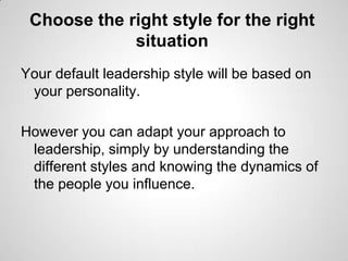 Choose the right style for the right
situation
Your default leadership style will be based on
your personality.
However you can adapt your approach to
leadership, simply by understanding the
different styles and knowing the dynamics of
the people you influence.

 