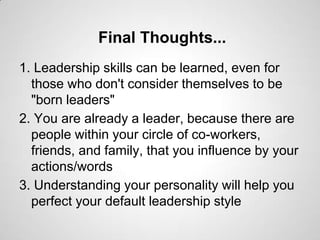 Final Thoughts...
1. Leadership skills can be learned, even for
those who don't consider themselves to be
"born leaders"
2. You are already a leader, because there are
people within your circle of co-workers,
friends, and family, that you influence by your
actions/words
3. Understanding your personality will help you
perfect your default leadership style

 