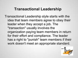 Transactional Leadership
Transactional Leadership style starts with the
idea that team members agree to obey their
leader when they accept a job. The
"transaction" usually involves the
organization paying team members in return
for their effort and compliance. The leader
has a right to "punish" team members if their
work doesn't meet an appropriate standard.

 