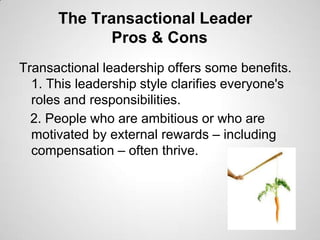 The Transactional Leader
Pros & Cons
Transactional leadership offers some benefits.
1. This leadership style clarifies everyone's
roles and responsibilities.
2. People who are ambitious or who are
motivated by external rewards – including
compensation – often thrive.

 