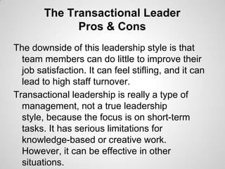 The Transactional Leader
Pros & Cons
The downside of this leadership style is that
team members can do little to improve their
job satisfaction. It can feel stifling, and it can
lead to high staff turnover.
Transactional leadership is really a type of
management, not a true leadership
style, because the focus is on short-term
tasks. It has serious limitations for
knowledge-based or creative work.
However, it can be effective in other
situations.

 