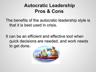 Autocratic Leadership
Pros & Cons
The benefits of the autocratic leadership style is
that it is best used in crisis.
It can be an efficient and effective tool when
quick decisions are needed, and work needs
to get done.

 