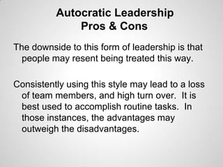Autocratic Leadership
Pros & Cons
The downside to this form of leadership is that
people may resent being treated this way.
Consistently using this style may lead to a loss
of team members, and high turn over. It is
best used to accomplish routine tasks. In
those instances, the advantages may
outweigh the disadvantages.

 