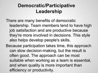 Democratic/Participative
Leadership
There are many benefits of democratic
leadership. Team members tend to have high
job s...