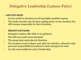 Delegative Leadership (Laissez-Faire)
 ADVANTAGES
1. Can be useful in situations involving highly qualified experts.
2. The leader transfers the decision making power to the members but
still remains responsible for their decisions.
 DISADVANTAGES
1. Delegative leaders offer little or no guidance.
2. The followers make more demands.
3. The group lacks motivation & direction.
4. The members tend to blame each other for mistakes, refused to take
personal responsibility & produced a lack of progress & work.
5. It is the most ineffective style of leadership.
 