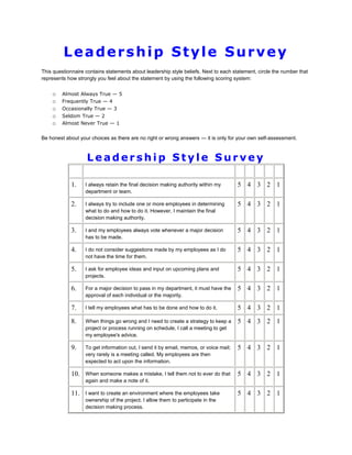 Leadership Style Survey
This questionnaire contains statements about leadership style beliefs. Next to each statement, circle the number that
represents how strongly you feel about the statement by using the following scoring system:

o
o
o
o
o

Almost Always True — 5
Frequently True — 4
Occasionally True — 3
Seldom True — 2
Almost Never True — 1

Be honest about your choices as there are no right or wrong answers — it is only for your own self-assessment.

Leadership Style Survey
1.

I always retain the final decision making authority within my
department or team.

5 4 3 2 1

2.

I always try to include one or more employees in determining
what to do and how to do it. However, I maintain the final
decision making authority.

5 4 3 2 1

3.

I and my employees always vote whenever a major decision
has to be made.

5 4 3 2 1

4.

I do not consider suggestions made by my employees as I do
not have the time for them.

5 4 3 2 1

5.

I ask for employee ideas and input on upcoming plans and
projects.

5 4 3 2 1

6.

For a major decision to pass in my department, it must have the
approval of each individual or the majority.

5 4 3 2 1

7.

I tell my employees what has to be done and how to do it.

5 4 3 2 1

8.

When things go wrong and I need to create a strategy to keep a
project or process running on schedule, I call a meeting to get
my employee's advice.

5 4 3 2 1

9.

To get information out, I send it by email, memos, or voice mail;
very rarely is a meeting called. My employees are then
expected to act upon the information.

5 4 3 2 1

10.

When someone makes a mistake, I tell them not to ever do that
again and make a note of it.

5 4 3 2 1

11.

I want to create an environment where the employees take
ownership of the project. I allow them to participate in the
decision making process.

5 4 3 2 1

 