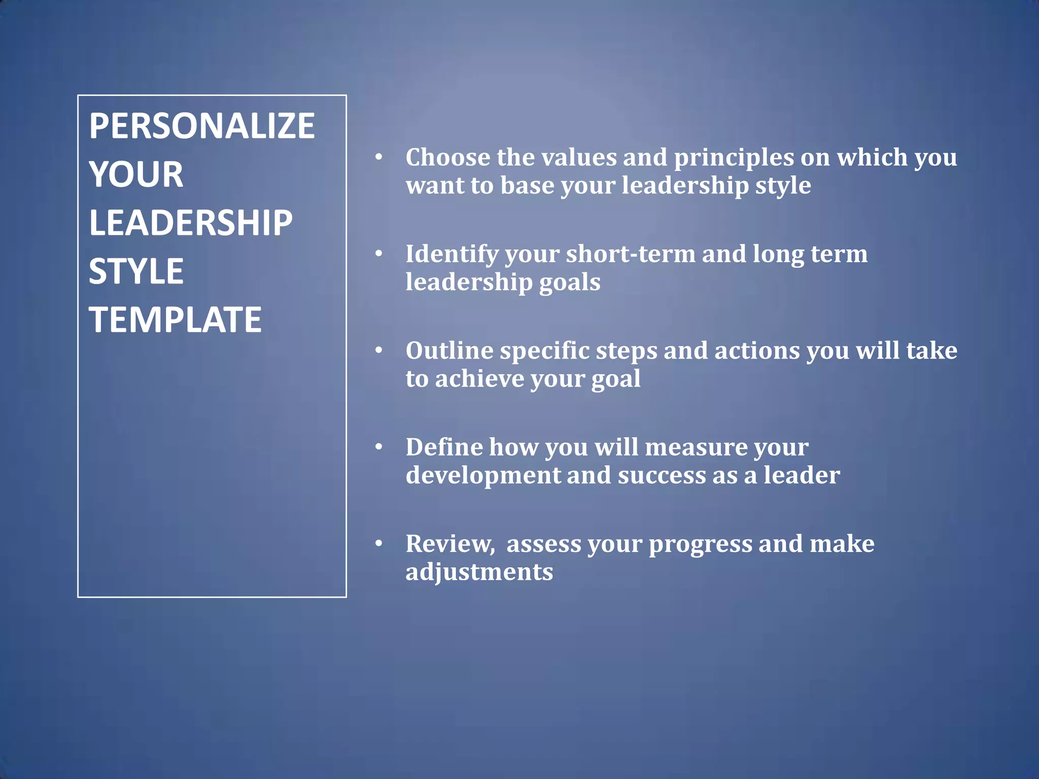 • Choose the values and principles on which you
want to base your leadership style
• Identify your short-term and long term
leadership goals
• Outline specific steps and actions you will take
to achieve your goal
• Define how you will measure your
development and success as a leader
• Review, assess your progress and make
adjustments
PERSONALIZE
YOUR
LEADERSHIP
STYLE
TEMPLATE