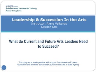 NYS ARTS  presents ArtsForward  Leadership Training  Webinar & Blog Series Leadership & Succession In the Arts Instructor: Alene Valkanas Session One What do Current and Future Arts Leaders Need to Succeed? This program is made possible with support from American Express Foundation and the New York State Council on the Arts, a State Agency 