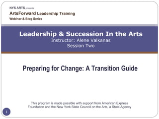 NYS ARTS  presents ArtsForward  Leadership Training  Webinar & Blog Series Leadership & Succession In the Arts Instructor: Alene Valkanas Session Two Preparing for Change: A Transition Guide This program is made possible with support from American Express Foundation and the New York State Council on the Arts, a State Agency 
