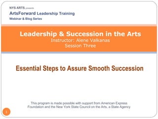 NYS ARTS  presents ArtsForward  Leadership Training  Webinar & Blog Series Leadership & Succession in the Arts Instructor: Alene Valkanas Session Three Essential Steps to Assure Smooth Succession This program is made possible with support from American Express Foundation and the New York State Council on the Arts, a State Agency 