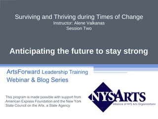 Surviving and Thriving during Times of Change
                             Instructor: Alene Valkanas
                                    Session Two




  Anticipating the future to stay strong

ArtsForward Leadership Training
Webinar & Blog Series

This program is made possible with support from
American Express Foundation and the New York
State Council on the Arts, a State Agency
 