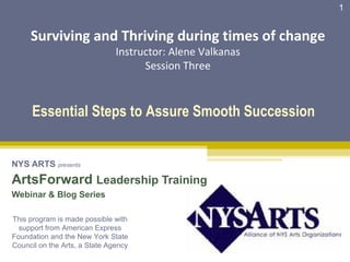 1


     Surviving and Thriving during times of change
                               Instructor: Alene Valkanas
                                     Session Three



      Essential Steps to Assure Smooth Succession


NYS ARTS presents
ArtsForward Leadership Training
Webinar & Blog Series

This program is made possible with
  support from American Express
Foundation and the New York State
Council on the Arts, a State Agency
 