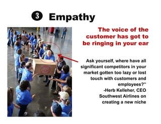 Empathy
Ask yourself, where have all
significant competitors in your
market gotten too lazy or lost
touch with customers a...