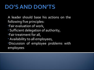 A leader should base his actions on the following five principles:  Fair evaluation of work, Sufficient delegation of authority, Fair treatment for all, Availability to all employees, Discussion of employee problems with employees 