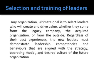 Any organization, ultimate goal is to select leaders who will create and drive value, whether they come from the legacy company, the acquired organization, or from the outside. Regardless of their past experiences, the new leaders must demonstrate leadership competencies and behaviours that are aligned with the strategy, operating model, and desired culture of the future organization. 
