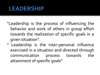 “Leadership is the process of influencing the behavior and work of others in group effort towards the realization of specific goals in a given situation”.  “ Leadership is the inter-personal influence exercised in a situation and directed through communication process towards the attainment of specific goals” 