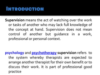 Supervision  means the act of watching over the work or tasks of another who may lack full knowledge of the concept at hand. Supervision does not mean control of another but guidance in a work, professional or personal context.  psychology   and  psychotherapy   supervision  refers to the system whereby therapists are expected to arrange another therapist for their own benefit or to discuss their work. It is part of professional good practice    