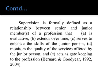 Supervision is formally defined as a relationship between senior and junior member(s) of a profession that  (a) is evaluative, (b) extends over time, (c) serves to enhance the skills of the junior person, (d) monitors the quality of the services offered by the junior person, and (e) acts as gate keeping to the profession (Bernard & Goodyear, 1992, 2004) 