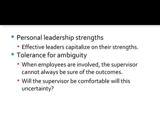 Personal leadership strengths Effective leaders capitalize on their strengths. Tolerance for ambiguity When employees are involved, the supervisor cannot always be sure of the outcomes. Will the supervisor be comfortable will this uncertainty? 