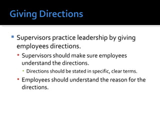 Supervisors practice leadership by giving employees directions. Supervisors should make sure employees understand the directions. Directions should be stated in specific, clear terms. Employees should understand the reason for the directions. 