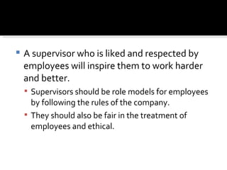 A supervisor who is liked and respected by employees will inspire them to work harder and better.  Supervisors should be role models for employees by following the rules of the company.  They should also be fair in the treatment of employees and ethical. 