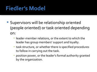 Supervisors will be relationship oriented (people oriented) or task oriented depending on: leader-member relations, or the extent to which the leader has group members’ support and loyalty. task structure, or whether there is specified procedures to follow in carrying out the task. position power, or the leader’s formal authority granted by the organization. 