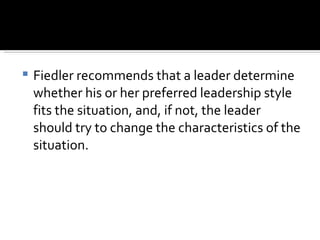 Fiedler recommends that a leader determine whether his or her preferred leadership style fits the situation, and, if not, the leader should try to change the characteristics of the situation. 