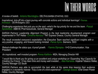Inspirational, kick-off into a team journey with concrete actions and individual learnings!
Thomas Krenbauer CEO DEVIN Bulgaria
Very valuable program that strengthened team understanding and alignment on strategic
priorities Kyle Tattle, Managing Director MSD Switzerland
An inspirational, well invested program. Panos Katiforis, Managing Director IKEA
Challenging experience that puts you on the spot –defined what’s the top priority for me and
the team. Pascal Apostolides, CEO ABBVIE
Truly a one of a kind experience!” George Stassis, CEO Enel Green Power
The result exceeded everyone’s expectation; the Executive Team reached significant insights
with a very positive, engaging, and forward looking mindset. Panos Xynis CEO Siemens
The best leadership development program ever implemented! -
Christina Alevizou, CEO TNT Hellas
A program that helped us aspire our organization to a winning future!
Haseeb Ahmad, CEO MSD Greece
 
