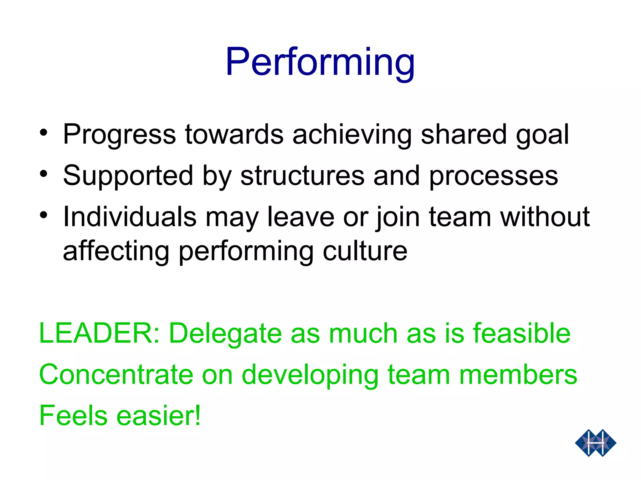 Performing
• Progress towards achieving shared goal
• Supported by structures and processes
• Individuals may leave or join team without
affecting performing culture
LEADER: Delegate as much as is feasible
Concentrate on developing team members
Feels easier!
 