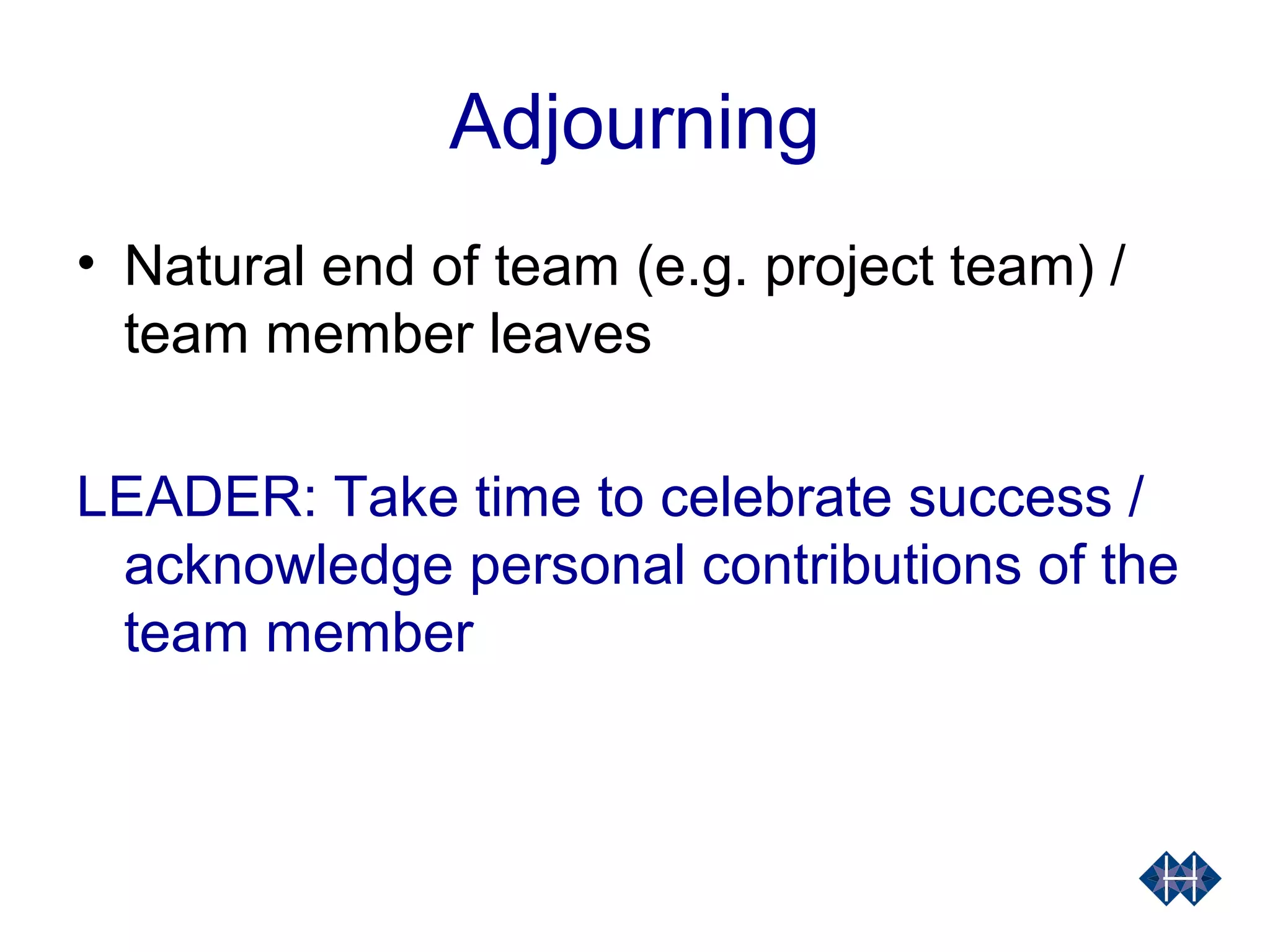 Adjourning
• Natural end of team (e.g. project team) /
team member leaves
LEADER: Take time to celebrate success /
acknowledge personal contributions of the
team member
 