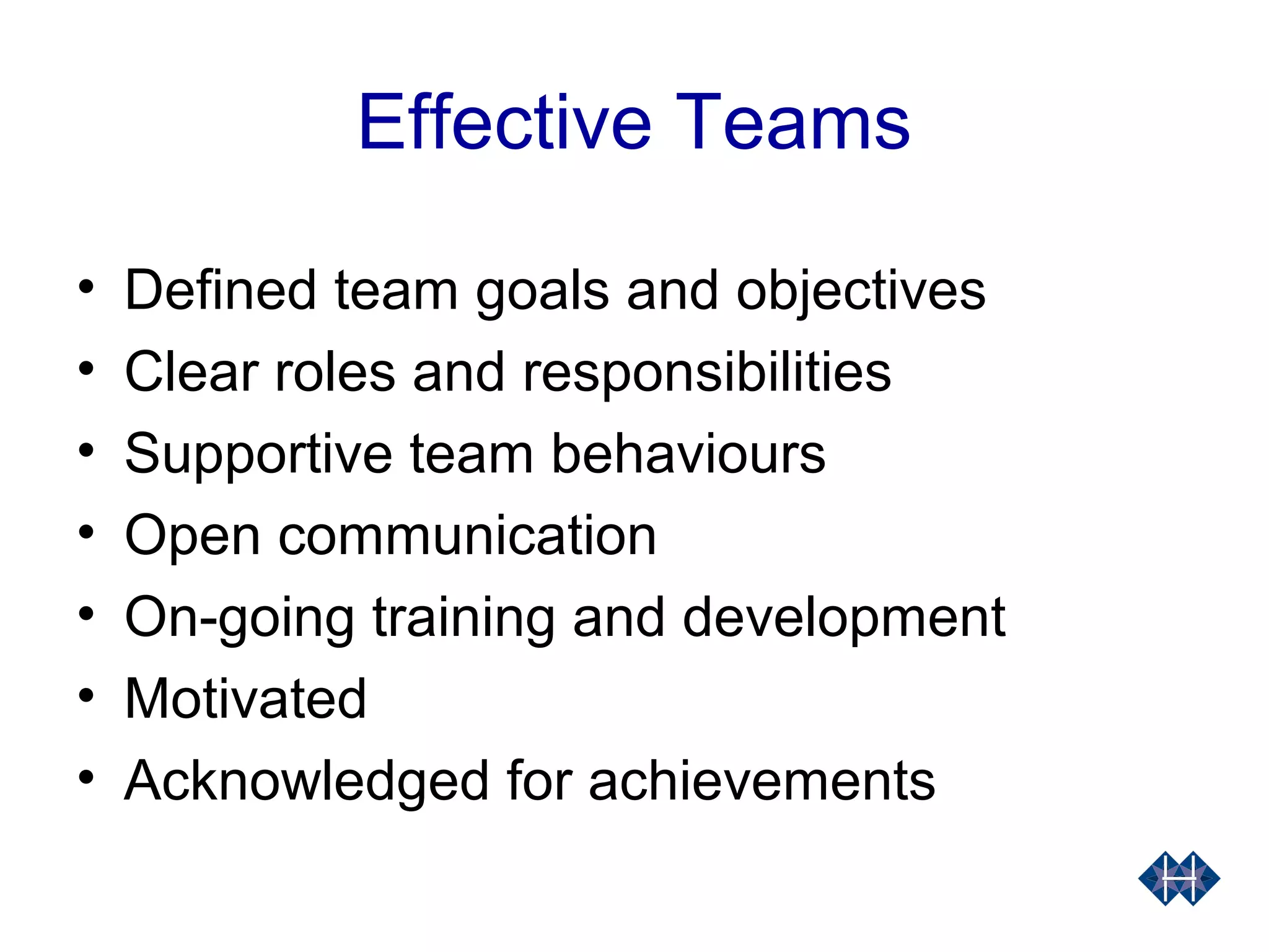 Effective Teams
• Defined team goals and objectives
• Clear roles and responsibilities
• Supportive team behaviours
• Open communication
• On-going training and development
• Motivated
• Acknowledged for achievements
 